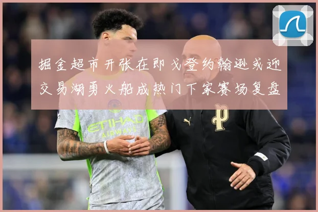 掘金超市开张在即戈登约翰逊或迎交易湖勇火船成热门下家赛场复盘：最新赛事动态与深度分析