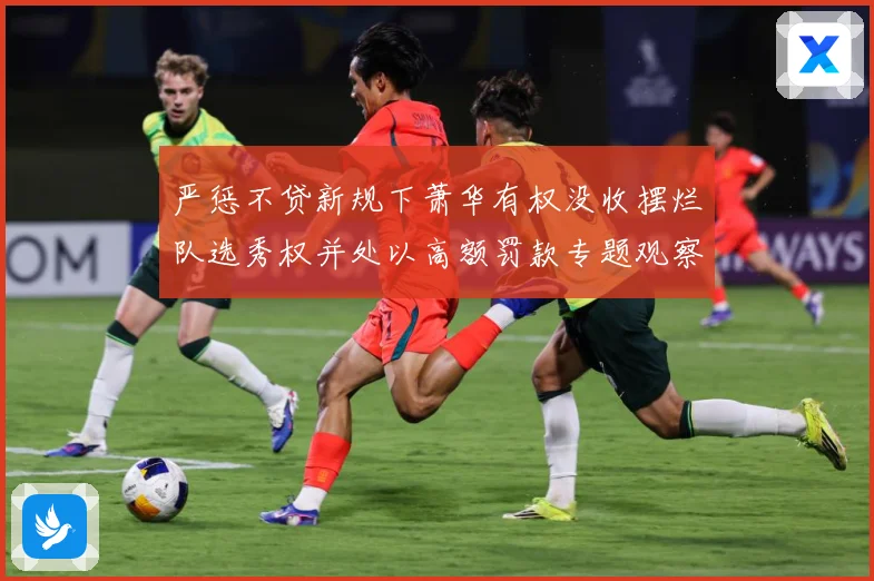 严惩不贷新规下萧华有权没收摆烂队选秀权并处以高额罚款专题观察：最新赛事动态与深度分析