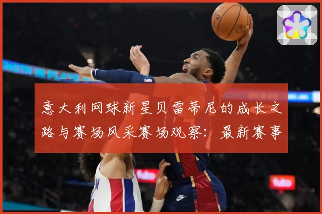 意大利网球新星贝雷蒂尼的成长之路与赛场风采赛场观察：最新赛事动态与深度分析