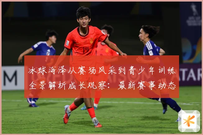 冰球海泽从赛场风采到青少年训练全景解析成长观察：最新赛事动态与深度分析