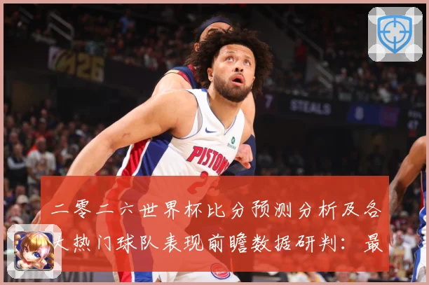 二零二六世界杯比分预测分析及各大热门球队表现前瞻数据研判：最新赛事动态与深度分析