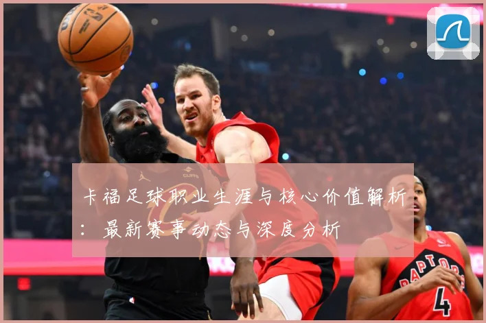 卡福足球职业生涯与核心价值解析：最新赛事动态与深度分析