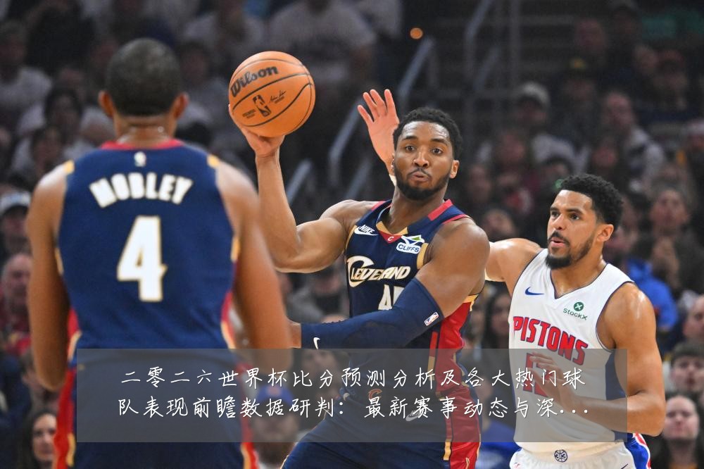 二零二六世界杯比分预测分析及各大热门球队表现前瞻数据研判:最新赛事动态与深度分析