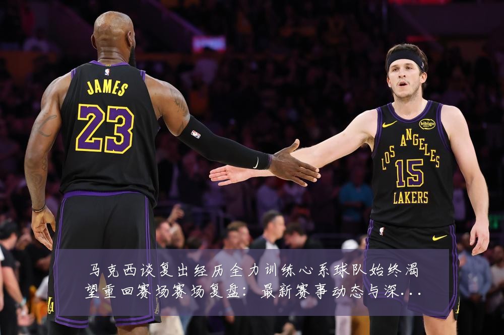 马克西谈复出经历全力训练心系球队始终渴望重回赛场赛场复盘:最新赛事动态与深度分析